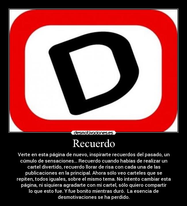 Recuerdo - Verte en esta página de nuevo, inspirarte recuerdos del pasado, un
cúmulo de sensaciones... Recuerdo cuando habías de realizar un
cartel divertido, recuerdo llorar de risa con cada una de las
publicaciones en la principal. Ahora sólo veo carteles que se
repiten, todos iguales, sobre el mismo tema. No intento cambiar esta
página, ni siquiera agradarte con mi cartel, sólo quiero compartir
lo que esto fue. Y fue bonito mientras duró. La esencia de
desmotivaciones se ha perdido.