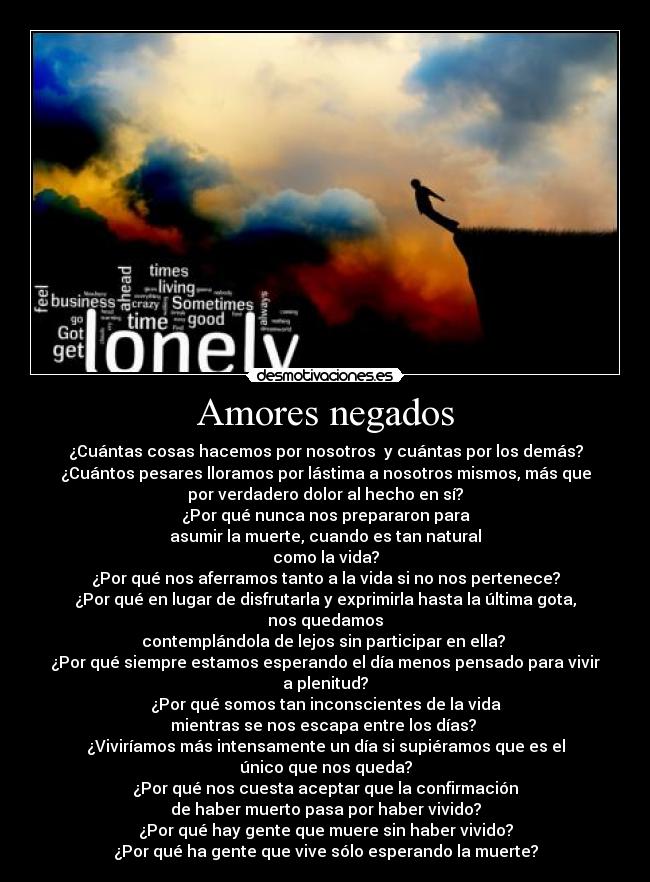 Amores negados - ¿Cuántas cosas hacemos por nosotros  y cuántas por los demás?
¿Cuántos pesares lloramos por lástima a nosotros mismos, más que
por verdadero dolor al hecho en sí?
¿Por qué nunca nos prepararon para
asumir la muerte, cuando es tan natural
como la vida?
¿Por qué nos aferramos tanto a la vida si no nos pertenece?
¿Por qué en lugar de disfrutarla y exprimirla hasta la última gota,
nos quedamos
contemplándola de lejos sin participar en ella? 
¿Por qué siempre estamos esperando el día menos pensado para vivir
a plenitud?
¿Por qué somos tan inconscientes de la vida
mientras se nos escapa entre los días? 
¿Viviríamos más intensamente un día si supiéramos que es el
único que nos queda?
¿Por qué nos cuesta aceptar que la confirmación
de haber muerto pasa por haber vivido?
¿Por qué hay gente que muere sin haber vivido?
¿Por qué ha gente que vive sólo esperando la muerte?