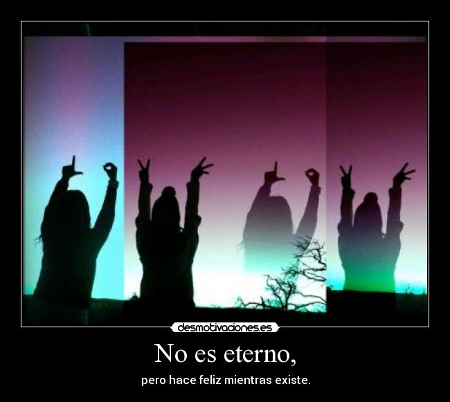 No es eterno, - pero hace feliz mientras existe.