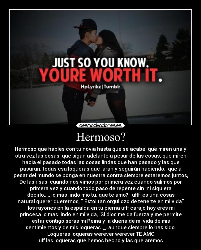 Hermoso? - Hermoso que hables con tu novia hasta que se acabe, que miren una y
otra vez las cosas, que sigan adelante a pesar de las cosas, que miren
hacia el pasado todas las cosas lindas que han pasado y las que
pasaran, todas esa loqueras que aran y seguirán haciendo, que a
pesar del mundo se ponga en nuestra contra siempre estaremos juntos,
De las risas cuando nos vimos por primera vez cuando salimos por
primera vez y cuando todo paso de repente sin ni siquiera
decirlo,,,,, lo mas lindo mio tu, que te amo? ufff es una cosas
natural querer querernos, Estoi tan orgullozo de tenerte en mi vida
los rayones en la espalda en tu pierna ufff carajo hoy eres mi
princesa lo mas lindo en mi vida, Si dios me da fuerza y me permite
estar contigo seras mi Reina y la dueña de mi vida de mis
sentimientos y de mis loqueras ._. aunque siempre lo has sido.
Loqueras loqueras werever werever TE AMO
uff las loqueras que hemos hecho y las que aremos