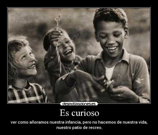 Es curioso - ver como añoramos nuestra infancia, pero no hacemos de nuestra vida,
nuestro patio de recreo.