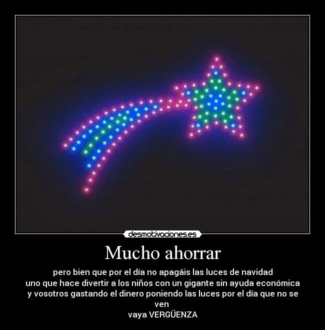 Mucho ahorrar - pero bien que por el día no apagáis las luces de navidad
uno que hace divertir a los niños con un gigante sin ayuda económica
y vosotros gastando el dinero poniendo las luces por el día que no se
ven
vaya VERGÜENZA