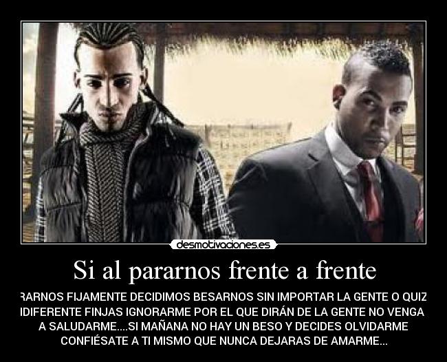 Si al pararnos frente a frente - MIRARNOS FIJAMENTE DECIDIMOS BESARNOS SIN IMPORTAR LA GENTE O QUIZÁS
INDIFERENTE FINJAS IGNORARME POR EL QUE DIRÁN DE LA GENTE NO VENGA NI
A SALUDARME....SI MAÑANA NO HAY UN BESO Y DECIDES OLVIDARME
CONFIÉSATE A TI MISMO QUE NUNCA DEJARAS DE AMARME...