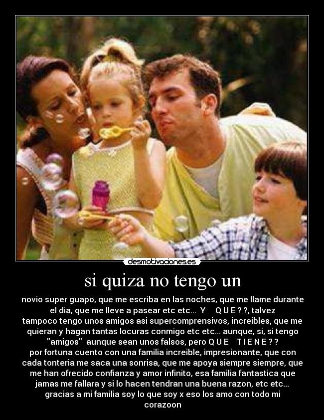 si quiza no tengo un - novio super guapo, que me escriba en las noches, que me llame durante
el dia, que me lleve a pasear etc etc... Y Q U E ? ?, talvez
tampoco tengo unos amigos asi supercomprensivos, increibles, que me
quieran y hagan tantas locuras conmigo etc etc... aunque, si, si tengo
amigos aunque sean unos falsos, pero Q U E T I E N E ? ?
por fortuna cuento con una familia increible, impresionante, que con
cada tonteria me saca una sonrisa, que me apoya siempre siempre, que
me han ofrecido confianza y amor infinito, esa familia fantastica que
jamas me fallara y si lo hacen tendran una buena razon, etc etc...
gracias a mi familia soy lo que soy x eso los amo con todo mi
corazoon