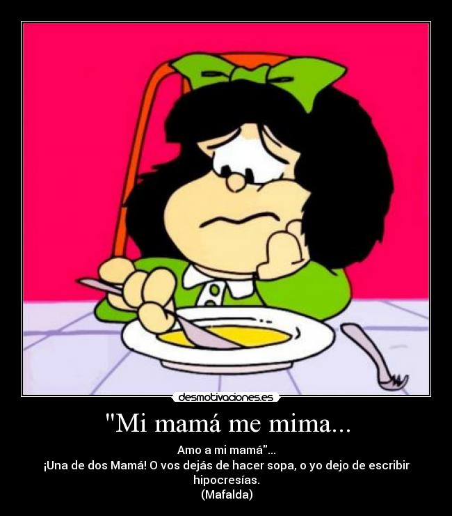 Mi mamá me mima... - Amo a mi mamá...
¡Una de dos Mamá! O vos dejás de hacer sopa, o yo dejo de escribir hipocresías.
(Mafalda)