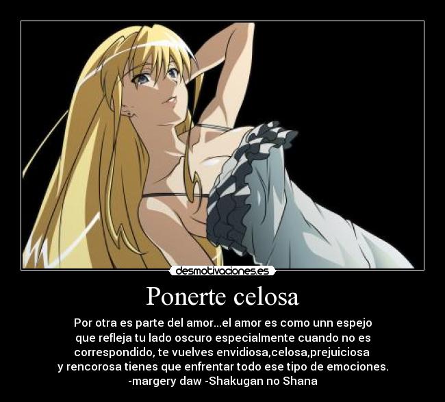 Ponerte celosa - Por otra es parte del amor...el amor es como unn espejo
que refleja tu lado oscuro especialmente cuando no es
correspondido, te vuelves envidiosa,celosa,prejuiciosa
y rencorosa tienes que enfrentar todo ese tipo de emociones.
-margery daw -Shakugan no Shana