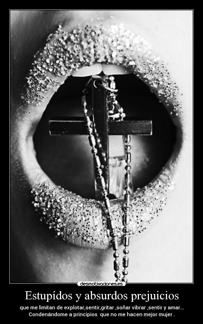 Estupídos y absurdos prejuicios - que me limitan de explotar,sentir,gritar ,soñar vibrar ,sentir y amar...
Condenándome a principios que no me hacen mejor mujer .