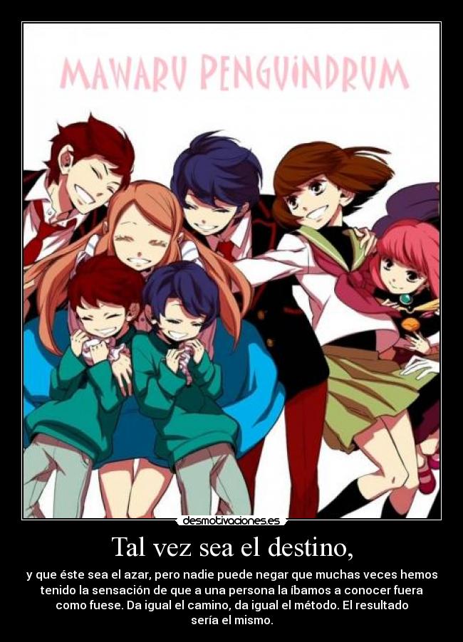 Tal vez sea el destino, - y que éste sea el azar, pero nadie puede negar que muchas veces hemos
tenido la sensación de que a una persona la íbamos a conocer fuera
como fuese. Da igual el camino, da igual el método. El resultado
sería el mismo.