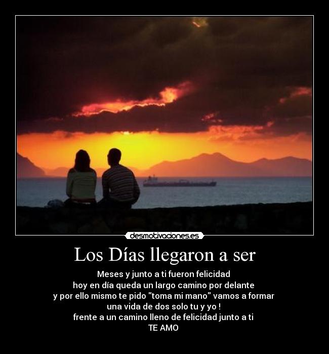 Los Días llegaron a ser - Meses y junto a ti fueron felicidad
hoy en día queda un largo camino por delante
y por ello mismo te pido toma mi mano vamos a formar
una vida de dos solo tu y yo !
frente a un camino lleno de felicidad junto a ti
TE AMO
♥