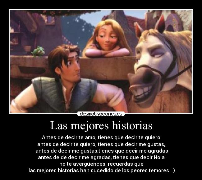 Las mejores historias - Antes de decir te amo, tienes que decir te quiero
antes de decir te quiero, tienes que decir me gustas,
 antes de decir me gustas,tienes que decir me agradas
antes de de decir me agradas, tienes que decir Hola
no te avergüences, recuerdas que
 las mejores historias han sucedido de los peores temores =)