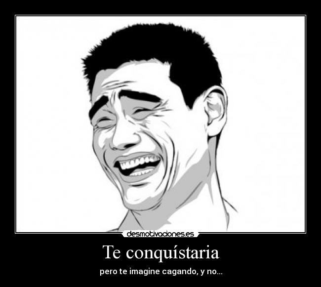 Te conquístaria - pero te imagine cagando, y no...