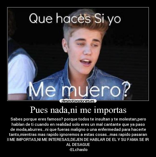 Pues nada,ni me importas - Sabes porque eres famoso? porque todos te insultan y te molestan,pero
hablan de ti cuando en realidad solo eres un mal cantante que ya paso
de moda,aburres...ni que fueras maligno o una enfermedad para hacerte
tanto,mientras mas rapido ignoremos a estas cosas...mas rapido pasaran
NI ME IMPORTAS,NI ME INTERESAS,DEJEN DE HABLAR DE EL Y SU FAMA SE IRA
AL DESAGUE
-ELchaslo