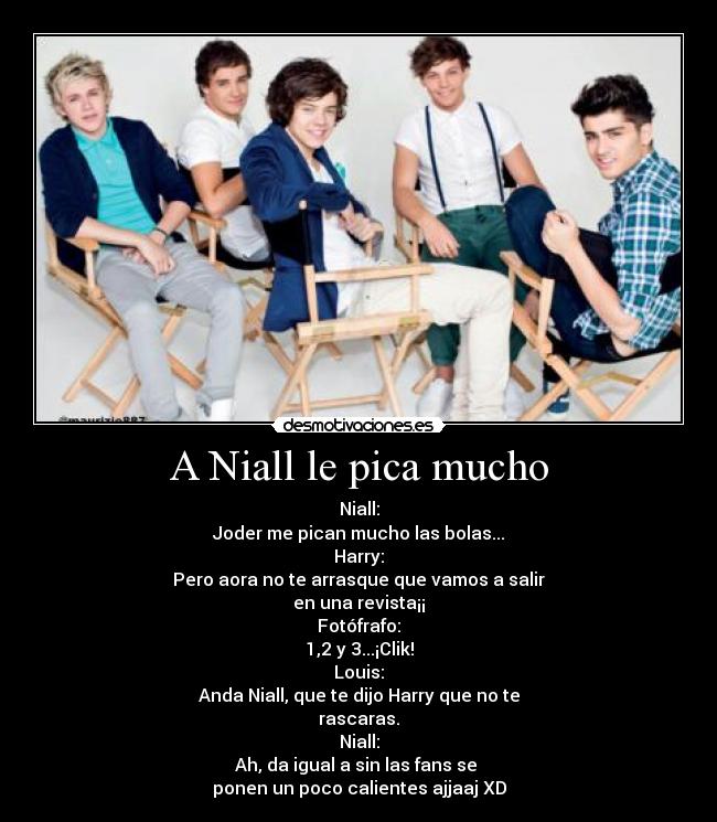 A Niall le pica mucho - Niall:
Joder me pican mucho las bolas...
Harry:
Pero aora no te arrasque que vamos a salir
en una revista¡¡
Fotófrafo:
1,2 y 3...¡Clik!
Louis:
Anda Niall, que te dijo Harry que no te
rascaras.
Niall:
Ah, da igual a sin las fans se
ponen un poco calientes ajjaaj XD