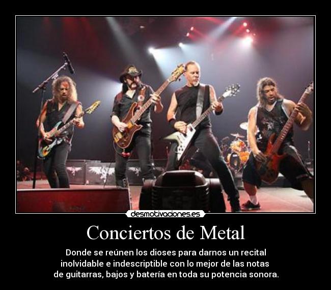 Conciertos de Metal - Donde se reúnen los dioses para darnos un recital
inolvidable e indescriptible con lo mejor de las notas
de guitarras, bajos y batería en toda su potencia sonora.