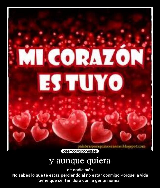 y aunque quiera - de nadie más.
No sabes lo que te estas perdiendo al no estar conmigo.Porque la vida
tiene que ser tan dura con la gente normal.