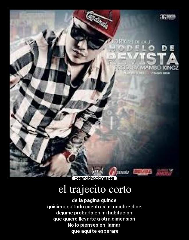 el trajecito corto - de la pagina quince
quisiera quitarlo mientras mi nombre dice
dejame probarlo en mi habitacion
que quiero llevarte a otra dimension
No lo pienses en llamar
que aqui te esperare