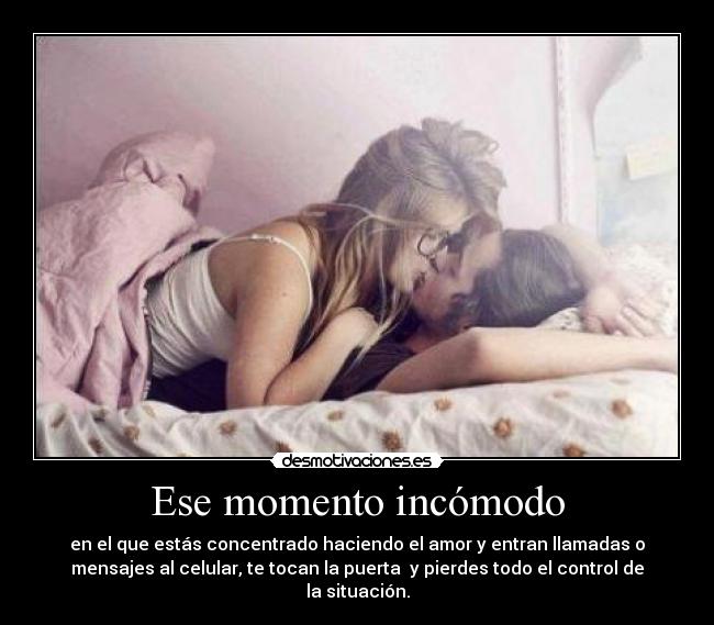 Ese momento incómodo - en el que estás concentrado haciendo el amor y entran llamadas o
mensajes al celular, te tocan la puerta y pierdes todo el control de
la situación.