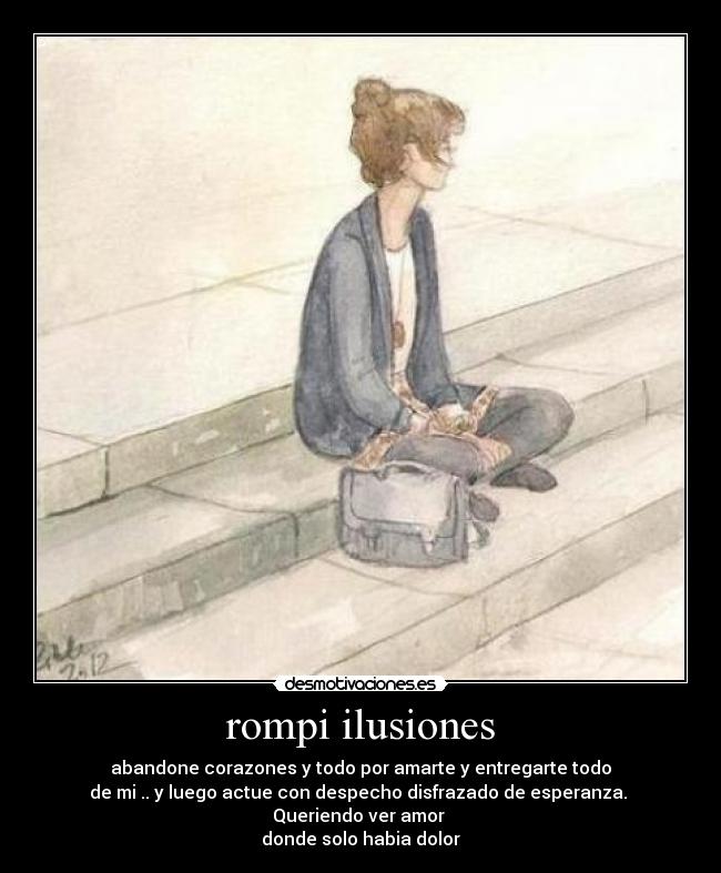 rompi ilusiones - abandone corazones y todo por amarte y entregarte todo
de mi .. y luego actue con despecho disfrazado de esperanza.
Queriendo ver amor
donde solo habia dolor