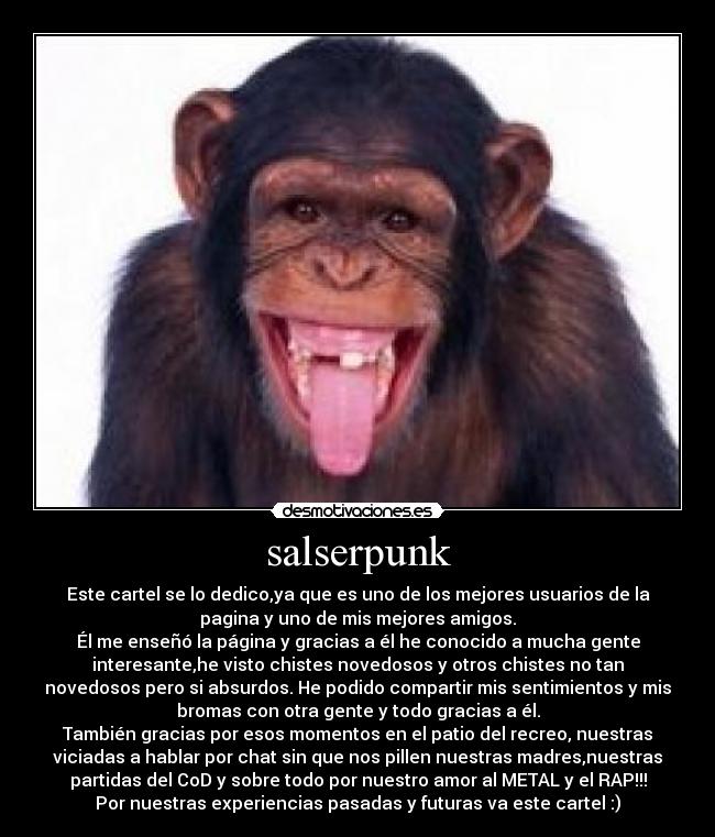 salserpunk - Este cartel se lo dedico,ya que es uno de los mejores usuarios de la
pagina y uno de mis mejores amigos.
Él me enseñó la página y gracias a él he conocido a mucha gente
interesante,he visto chistes novedosos y otros chistes no tan
novedosos pero si absurdos. He podido compartir mis sentimientos y mis
bromas con otra gente y todo gracias a él.
También gracias por esos momentos en el patio del recreo, nuestras
viciadas a hablar por chat sin que nos pillen nuestras madres,nuestras
partidas del CoD y sobre todo por nuestro amor al METAL y el RAP!!!
Por nuestras experiencias pasadas y futuras va este cartel :)