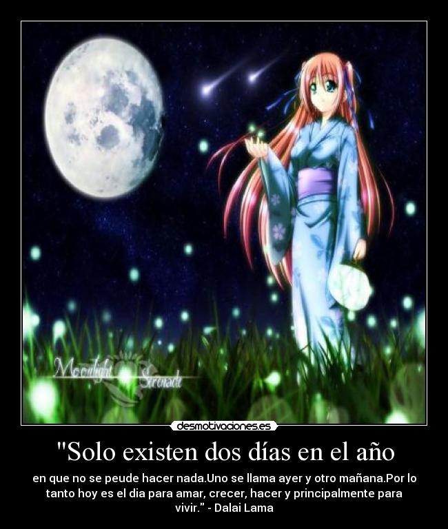 Solo existen dos días en el año - en que no se peude hacer nada.Uno se llama ayer y otro mañana.Por lo
tanto hoy es el dia para amar, crecer, hacer y principalmente para
vivir. - Dalai Lama
