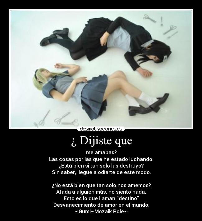 ¿ Dijiste que - me amabas?
Las cosas por las que he estado luchando.
¿Está bien si tan solo las destruyo?
Sin saber, llegue a odiarte de este modo.
¿No está bien que tan solo nos amemos?
Atada a alguien más, no siento nada.
Esto es lo que llaman destino
Desvanecimiento de amor en el mundo.
~Gumi~Mozaik Role~