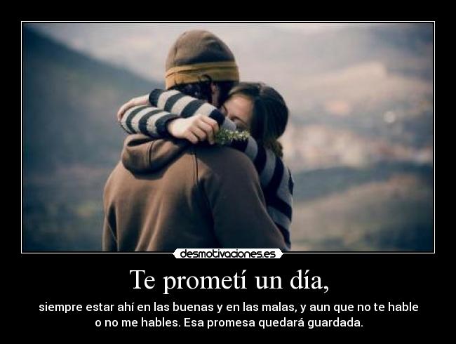 Te prometí un día, - siempre estar ahí en las buenas y en las malas, y aun que no te hable
o no me hables. Esa promesa quedará guardada.