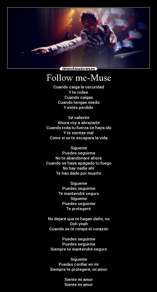 Follow me-Muse - Cuando caiga la oscuridad
Y te rodee
Cuando caigas
Cuando tengas miedo
Y estés perdido

Sé valiente
Ahora voy a abrazarte
Cuando toda tu fuerza se haya ido
Y te sientas mal
Como si se te escapara la vida

Sígueme
Puedes seguirme
No te abandonaré ahora
Cuando se haya apagado tu fuego
No hay nadie ahí
Te han dado por muerto

Sígueme
Puedes seguirme
Te mantendré seguro
Sígueme
Puedes seguirme
Te protegeré

No dejaré que te hagan daño, no
Ooh yeah
Cuando se te rompa el corazón

Puedes seguirme
Puedes seguirme
Siempre te mantendré seguro

Sígueme
Puedes confiar en mí
Siempre te protegeré, mi amor

Siente mi amor
Siente mi amor