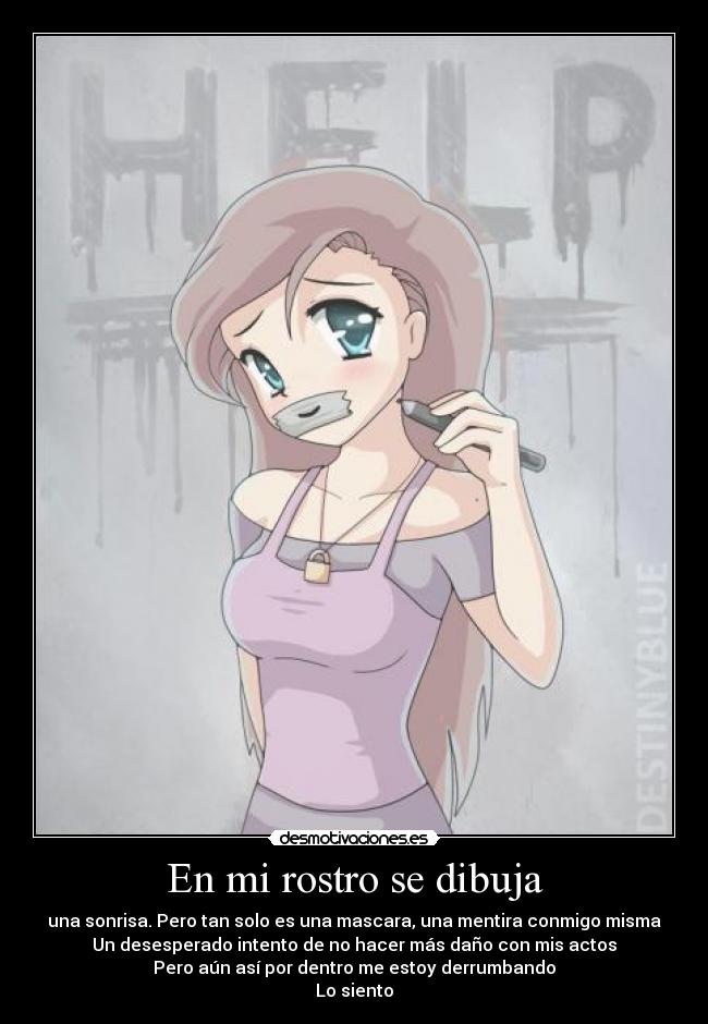 En mi rostro se dibuja - una sonrisa. Pero tan solo es una mascara, una mentira conmigo misma
Un desesperado intento de no hacer más daño con mis actos
Pero aún así por dentro me estoy derrumbando
Lo siento
