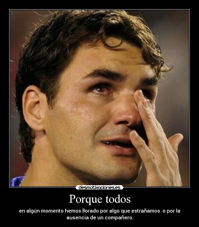 Porque todos - en algún momento hemos llorado por algo que estrañamos o por la
ausencia de un compañero.