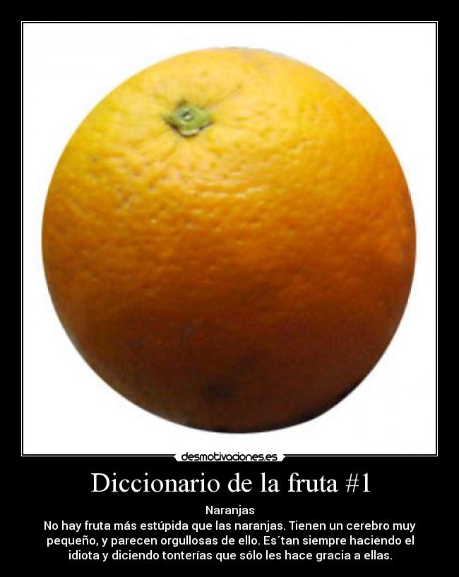 Diccionario de la fruta #1 - Naranjas
No hay fruta más estúpida que las naranjas. Tienen un cerebro muy
pequeño, y parecen orgullosas de ello. Es´tan siempre haciendo el
idiota y diciendo tonterías que sólo les hace gracia a ellas.