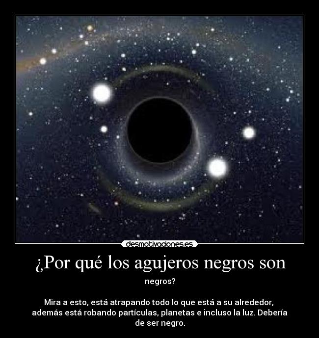 ¿Por qué los agujeros negros son - negros?
 
Mira a esto, está atrapando todo lo que está a su alrededor, 
además está robando partículas, planetas e incluso la luz. Debería
de ser negro.