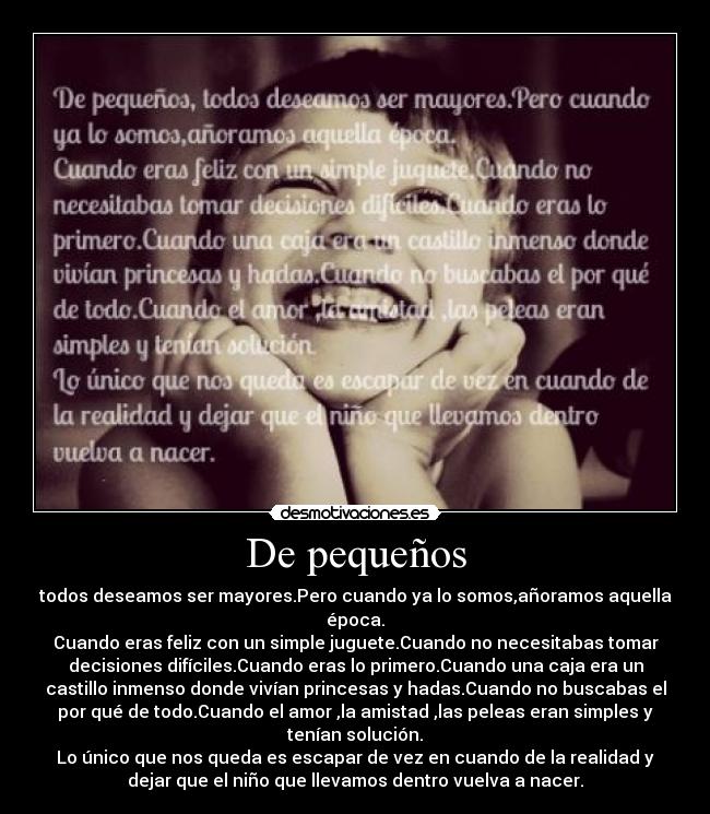 De pequeños - todos deseamos ser mayores.Pero cuando ya lo somos,añoramos aquella
época.
Cuando eras feliz con un simple juguete.Cuando no necesitabas tomar
decisiones difíciles.Cuando eras lo primero.Cuando una caja era un
castillo inmenso donde vivían princesas y hadas.Cuando no buscabas el
por qué de todo.Cuando el amor ,la amistad ,las peleas eran simples y
tenían solución.
Lo único que nos queda es escapar de vez en cuando de la realidad y
dejar que el niño que llevamos dentro vuelva a nacer.