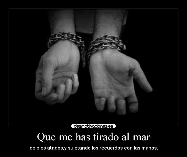 Que me has tirado al mar - de pies atados,y sujetando los recuerdos con las manos.