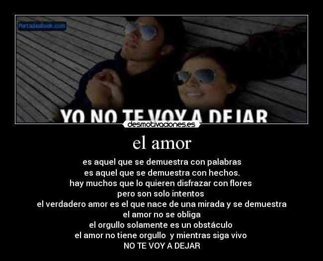el amor - es aquel que se demuestra con palabras
es aquel que se demuestra con hechos.
hay muchos que lo quieren disfrazar con flores
pero son solo intentos
el verdadero amor es el que nace de una mirada y se demuestra
el amor no se obliga
el orgullo solamente es un obstáculo
el amor no tiene orgullo y mientras siga vivo
NO TE VOY A DEJAR