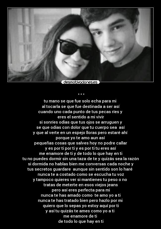 ... - tu mano se que fue solo echa para mi
al tocarla se que fue destinada a ser así
cuando uno cada punto de tus pecas ríes y
eres el sentido a mi vivir
si sonríes odias que tus ojos se arruguen y
se que odias con dolor que tu cuerpo sea así
y que al verte en un espejo lloras pero estaré ahí
porque yo te amo aun así
pequeñas cosas que salves hoy no podre callar
y es por ti por ti y es por ti tu eres así
me enamore de ti y de todo lo que hay en ti
tu no puedes dormir sin una taza de te y quizás sea la razón
si dormida no hablas bien me conversas cada noche y
tus secretos guardare aunque sin sentido son lo haré
nunca te a costado como se escucha tu voz
y tampoco quieres ver si mantienes tu peso o no
tratas de meterte en esos viejos jeans
pero así eres perfecta para mi
nunca te has amado como te amo yo a ti
nunca te has tratado bien pero hazlo por mi
quiero que lo sepas yo estoy aquí por ti
y así tu quizás te ames como yo a ti
me enamore de ti
de todo lo que hay en ti