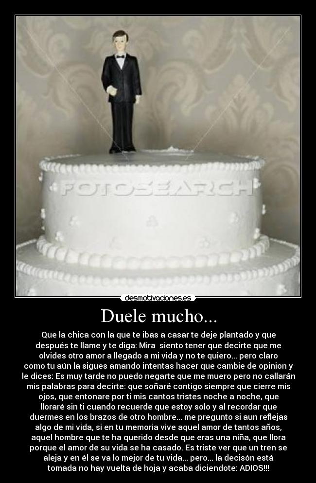 Duele mucho... - Que la chica con la que te ibas a casar te deje plantado y que
después te llame y te diga: Mira  siento tener que decirte que me
olvides otro amor a llegado a mi vida y no te quiero... pero claro
como tu aún la sigues amando intentas hacer que cambie de opinion y
le dices: Es muy tarde no puedo negarte que me muero pero no callarán
mis palabras para decirte: que soñaré contigo siempre que cierre mis
ojos, que entonare por ti mis cantos tristes noche a noche, que
lloraré sin ti cuando recuerde que estoy solo y al recordar que
duermes en los brazos de otro hombre... me pregunto si aun reflejas
algo de mi vida, si en tu memoria vive aquel amor de tantos años,
aquel hombre que te ha querido desde que eras una niña, que llora
porque el amor de su vida se ha casado. Es triste ver que un tren se
aleja y en él se va lo mejor de tu vida... pero... la decisón está
tomada no hay vuelta de hoja y acaba diciendote: ADIOS!!!