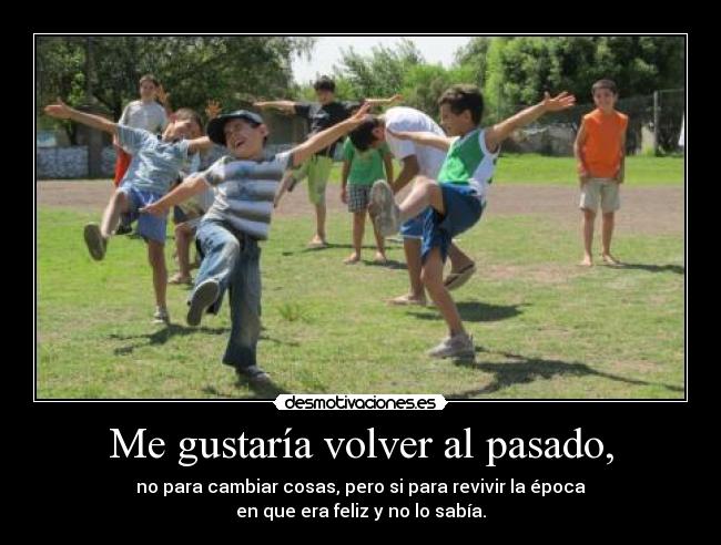 Me gustaría volver al pasado, - no para cambiar cosas, pero si para revivir la época
en que era feliz y no lo sabía.
