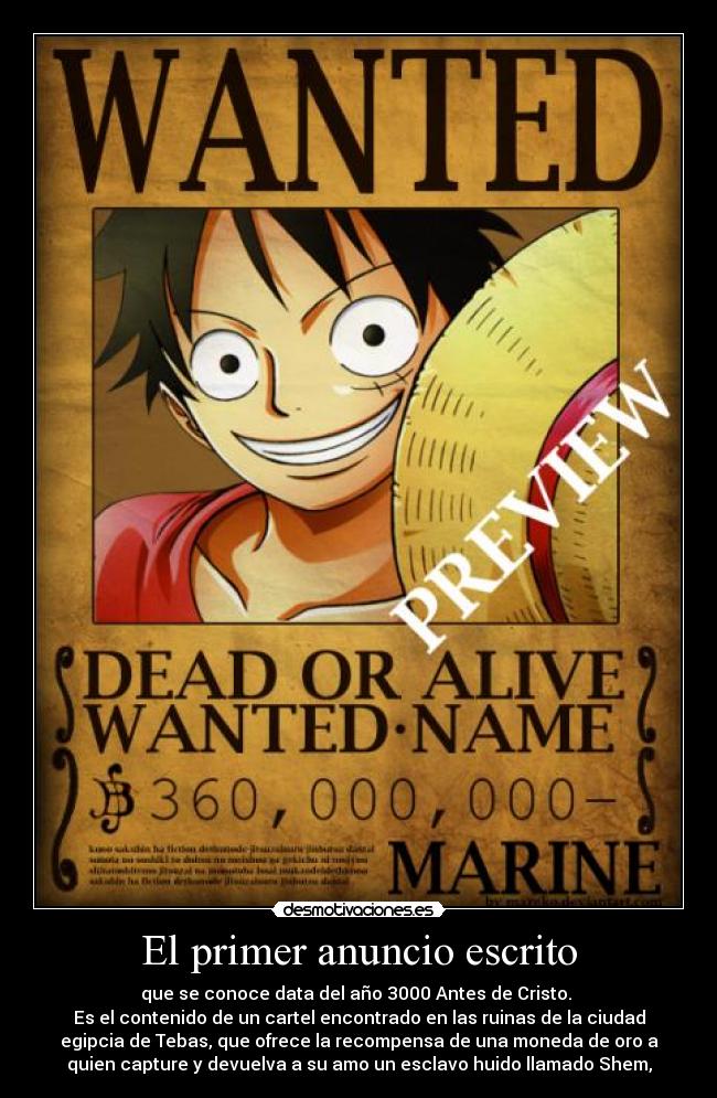 El primer anuncio escrito - que se conoce data del año 3000 Antes de Cristo.
Es el contenido de un cartel encontrado en las ruinas de la ciudad
egipcia de Tebas, que ofrece la recompensa de una moneda de oro a
quien capture y devuelva a su amo un esclavo huido llamado Shem,