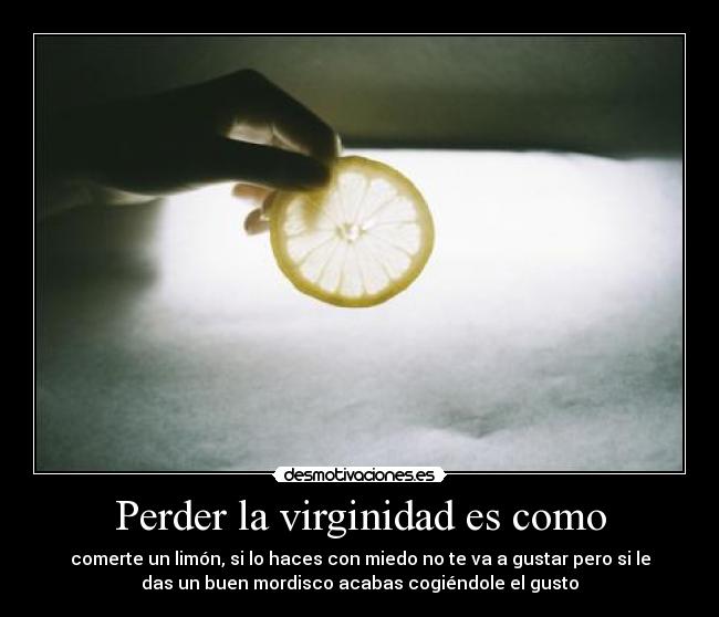 Perder la virginidad es como - comerte un limón, si lo haces con miedo no te va a gustar pero si le
das un buen mordisco acabas cogiéndole el gusto