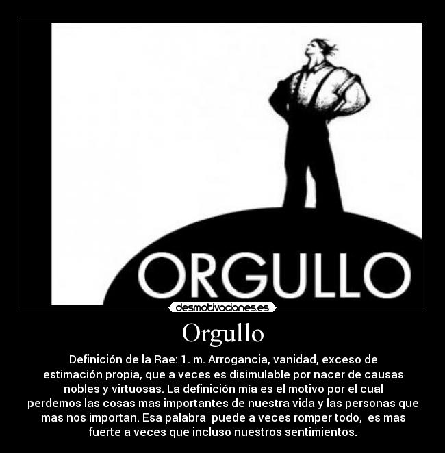 Orgullo - Definición de la Rae: 1. m. Arrogancia, vanidad, exceso de
estimación propia, que a veces es disimulable por nacer de causas
nobles y virtuosas. La definición mía es el motivo por el cual
perdemos las cosas mas importantes de nuestra vida y las personas que
mas nos importan. Esa palabra puede a veces romper todo, es mas
fuerte a veces que incluso nuestros sentimientos.