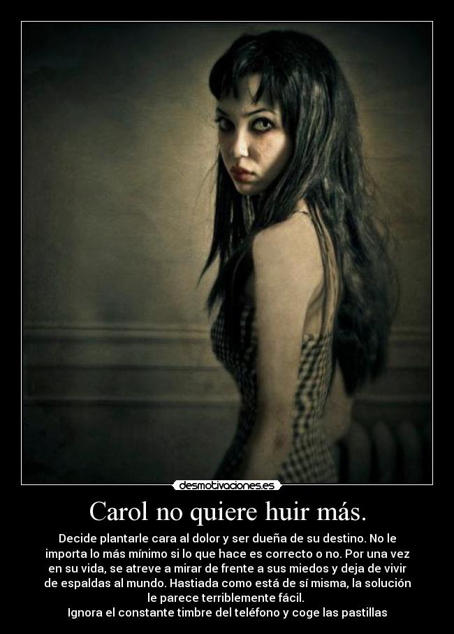 Carol no quiere huir más. - Decide plantarle cara al dolor y ser dueña de su destino. No le
importa lo más mínimo si lo que hace es correcto o no. Por una vez
en su vida, se atreve a mirar de frente a sus miedos y deja de vivir
de espaldas al mundo. Hastiada como está de sí misma, la solución
le parece terriblemente fácil. 
Ignora el constante timbre del teléfono y coge las pastillas