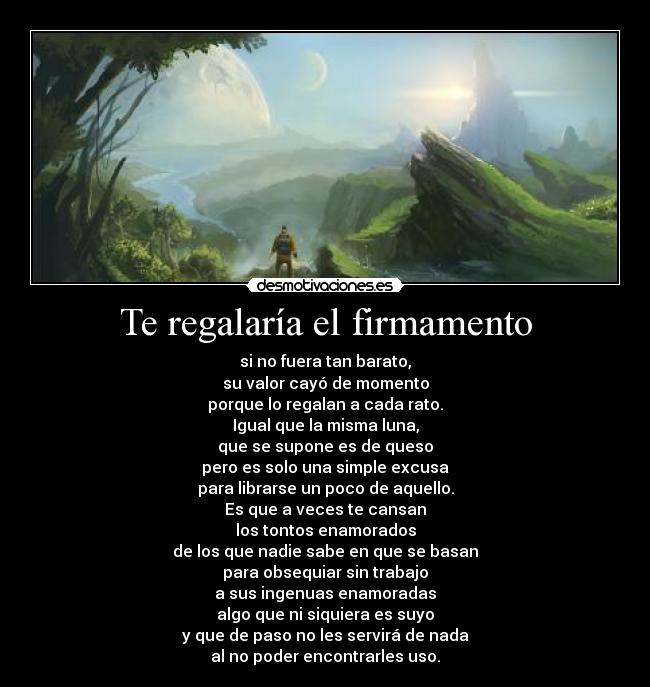 Te regalaría el firmamento - si no fuera tan barato,
su valor cayó de momento
porque lo regalan a cada rato.
Igual que la misma luna,
que se supone es de queso
pero es solo una simple excusa
para librarse un poco de aquello.
Es que a veces te cansan
los tontos enamorados
de los que nadie sabe en que se basan
para obsequiar sin trabajo
a sus ingenuas enamoradas
algo que ni siquiera es suyo
y que de paso no les servirá de nada
al no poder encontrarles uso.