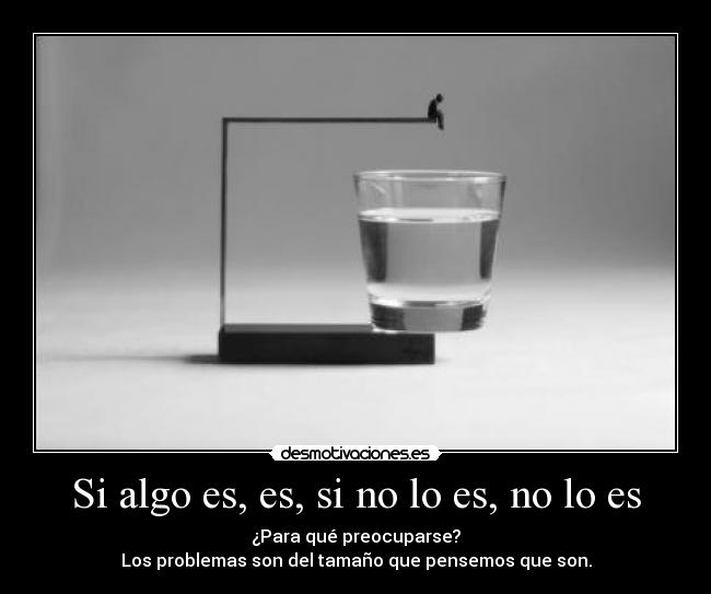 Si algo es, es, si no lo es, no lo es - ¿Para qué preocuparse?
Los problemas son del tamaño que pensemos que son.