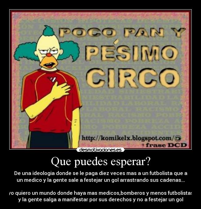 Que puedes esperar? - De una ideologia donde se le paga diez veces mas a un futbolista que a
un medico y la gente sale a festejar un gol arrastrando sus cadenas...
yo quiero un mundo donde haya mas medicos,bomberos y menos futbolistas
y la gente salga a manifestar por sus derechos y no a festejar un gol