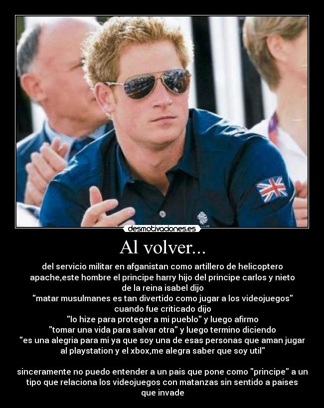 Al volver... - del servicio militar en afganistan como artillero de helicoptero
apache,este hombre el principe harry hijo del principe carlos y nieto
de la reina isabel dijo
matar musulmanes es tan divertido como jugar a los videojuegos
cuando fue criticado dijo
lo hize para proteger a mi pueblo y luego afirmo
tomar una vida para salvar otra y luego termino diciendo
es una alegria para mi ya que soy una de esas personas que aman jugar
al playstation y el xbox,me alegra saber que soy util
sinceramente no puedo entender a un pais que pone como principe a un
tipo que relaciona los videojuegos con matanzas sin sentido a paises
que invade