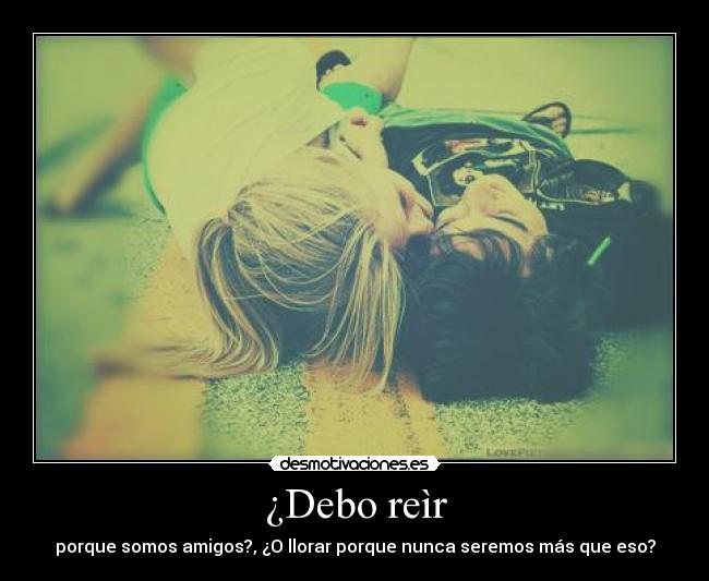 ¿Debo reìr - porque somos amigos?, ¿O llorar porque nunca seremos más que eso?