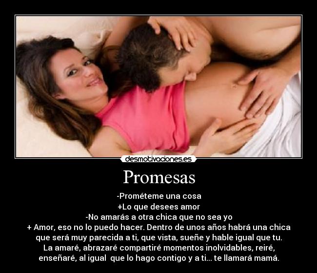 Promesas - -Prométeme una cosa
+Lo que desees amor
-No amarás a otra chica que no sea yo
+ Amor, eso no lo puedo hacer. Dentro de unos años habrá una chica
que será muy parecida a ti, que vista, sueñe y hable igual que tu.
La amaré, abrazaré compartiré momentos inolvidables, reiré,
enseñaré, al igual que lo hago contigo y a ti... te llamará mamá.