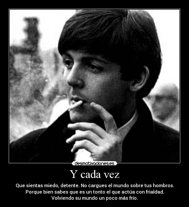 Y cada vez - Que sientas miedo, detente. No cargues el mundo sobre tus hombros.
Porque bien sabes que es un tonto el que actúa con frialdad.
Volviendo su mundo un poco más frío.