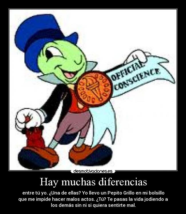 Hay muchas diferencias - entre tú yo. ¿Una de ellas? Yo llevo un Pepito Grillo en mi bolsillo
que me impide hacer malos actos. ¿Tú? Te pasas la vida jodiendo a
los demás sin ni si quiera sentirte mal.