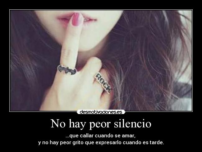 No hay peor silencio - ...que callar cuando se amar,
y no hay peor grito que expresarlo cuando es tarde.